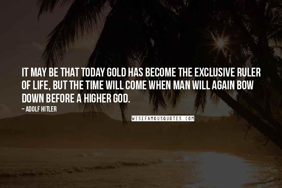 Adolf Hitler Quotes: It may be that today gold has become the exclusive ruler of life, but the time will come when man will again bow down before a higher god.