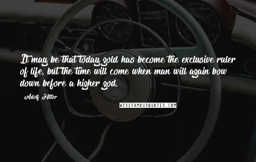 Adolf Hitler Quotes: It may be that today gold has become the exclusive ruler of life, but the time will come when man will again bow down before a higher god.