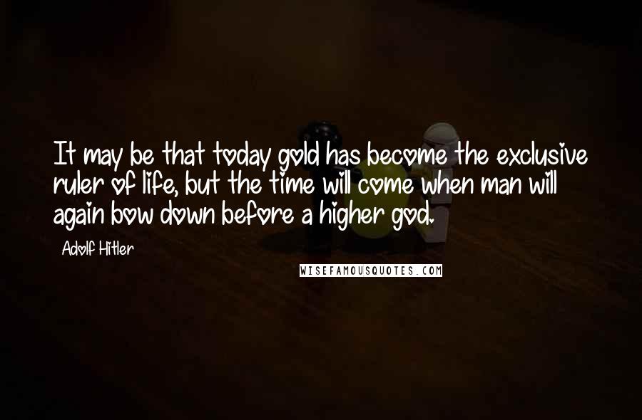 Adolf Hitler Quotes: It may be that today gold has become the exclusive ruler of life, but the time will come when man will again bow down before a higher god.