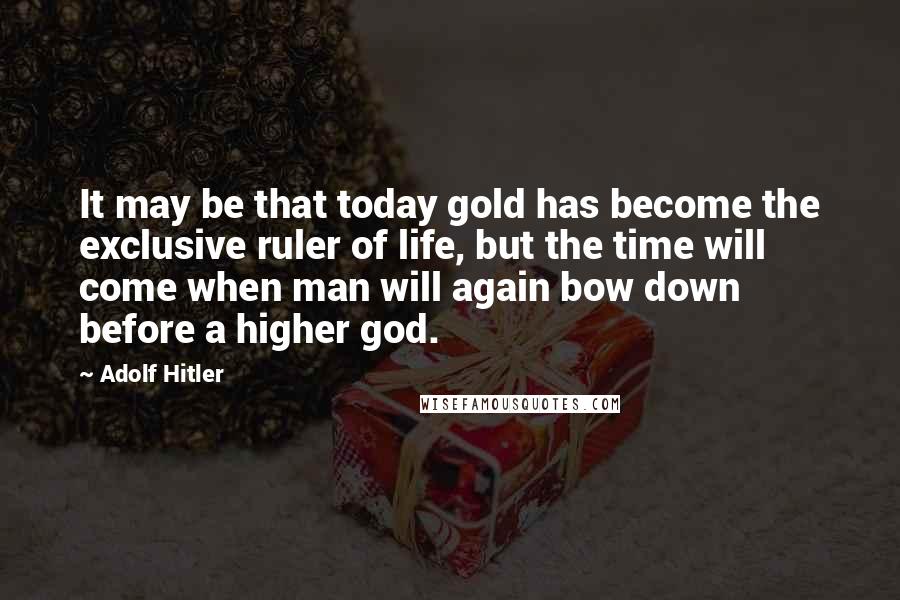 Adolf Hitler Quotes: It may be that today gold has become the exclusive ruler of life, but the time will come when man will again bow down before a higher god.