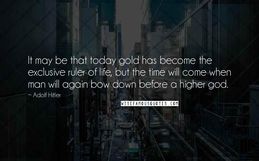 Adolf Hitler Quotes: It may be that today gold has become the exclusive ruler of life, but the time will come when man will again bow down before a higher god.