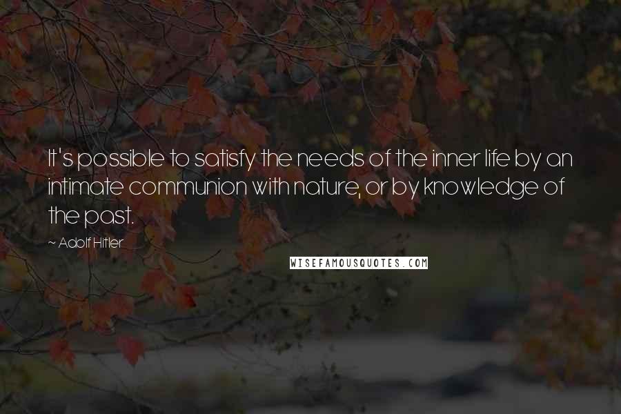 Adolf Hitler Quotes: It's possible to satisfy the needs of the inner life by an intimate communion with nature, or by knowledge of the past.