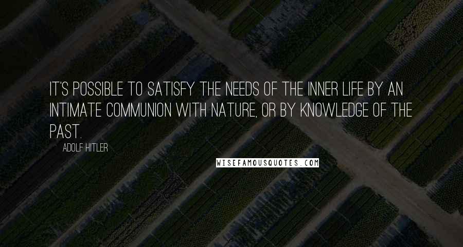 Adolf Hitler Quotes: It's possible to satisfy the needs of the inner life by an intimate communion with nature, or by knowledge of the past.
