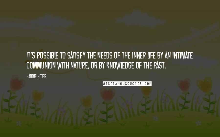 Adolf Hitler Quotes: It's possible to satisfy the needs of the inner life by an intimate communion with nature, or by knowledge of the past.