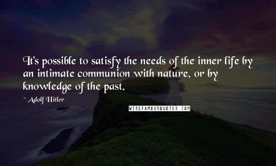 Adolf Hitler Quotes: It's possible to satisfy the needs of the inner life by an intimate communion with nature, or by knowledge of the past.