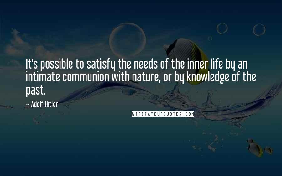 Adolf Hitler Quotes: It's possible to satisfy the needs of the inner life by an intimate communion with nature, or by knowledge of the past.