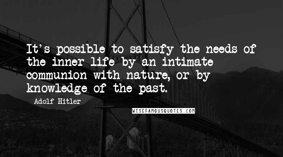 Adolf Hitler Quotes: It's possible to satisfy the needs of the inner life by an intimate communion with nature, or by knowledge of the past.