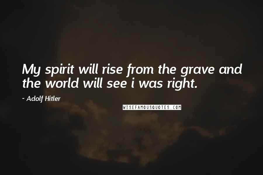 Adolf Hitler Quotes: My spirit will rise from the grave and the world will see i was right.