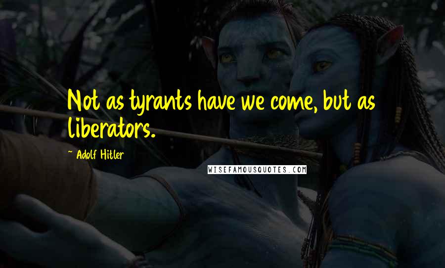 Adolf Hitler Quotes: Not as tyrants have we come, but as liberators.