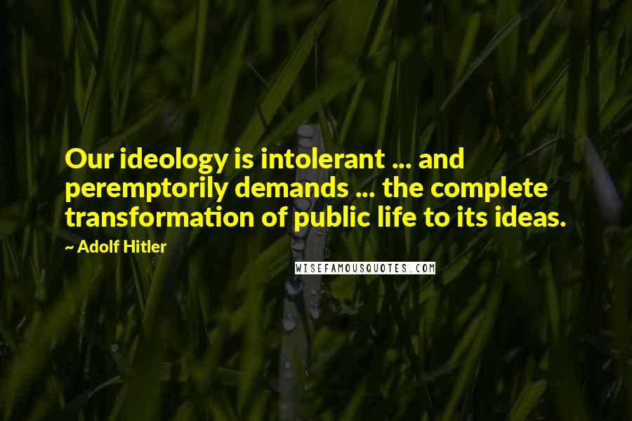 Adolf Hitler Quotes: Our ideology is intolerant ... and peremptorily demands ... the complete transformation of public life to its ideas.