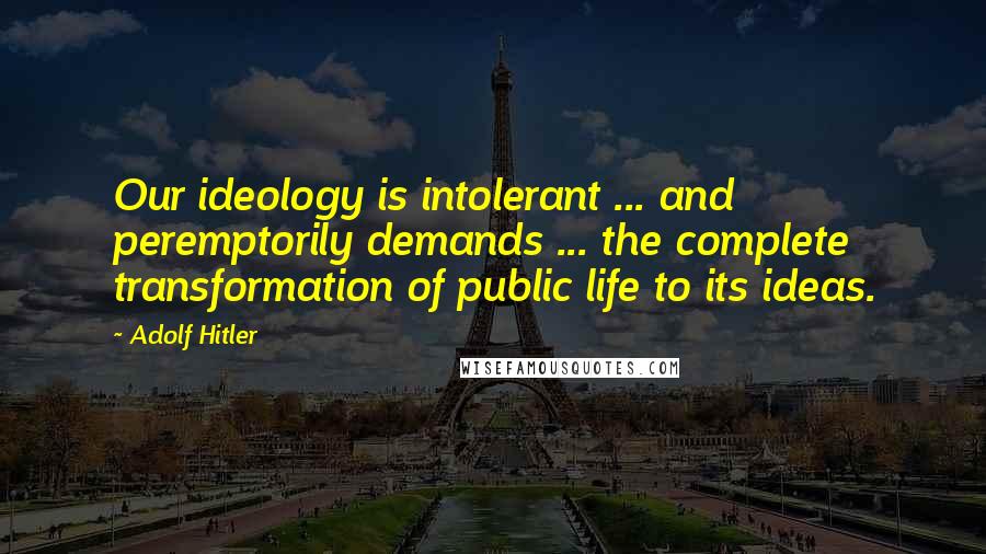 Adolf Hitler Quotes: Our ideology is intolerant ... and peremptorily demands ... the complete transformation of public life to its ideas.
