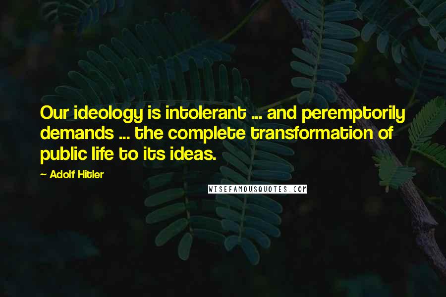 Adolf Hitler Quotes: Our ideology is intolerant ... and peremptorily demands ... the complete transformation of public life to its ideas.