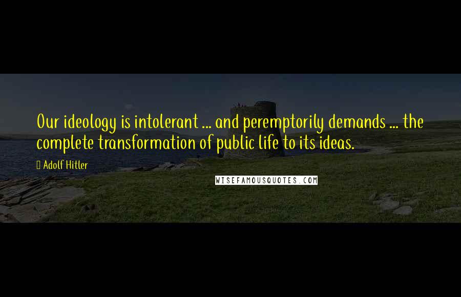 Adolf Hitler Quotes: Our ideology is intolerant ... and peremptorily demands ... the complete transformation of public life to its ideas.