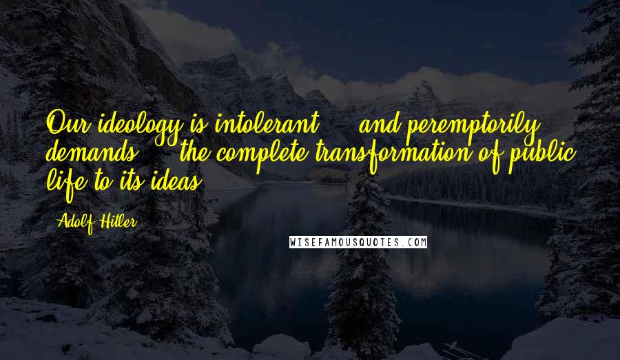 Adolf Hitler Quotes: Our ideology is intolerant ... and peremptorily demands ... the complete transformation of public life to its ideas.