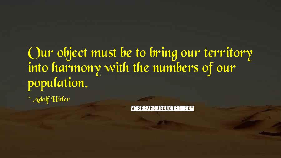 Adolf Hitler Quotes: Our object must be to bring our territory into harmony with the numbers of our population.