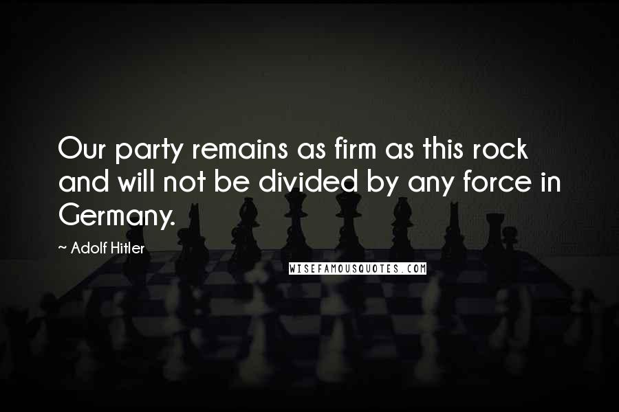 Adolf Hitler Quotes: Our party remains as firm as this rock and will not be divided by any force in Germany.