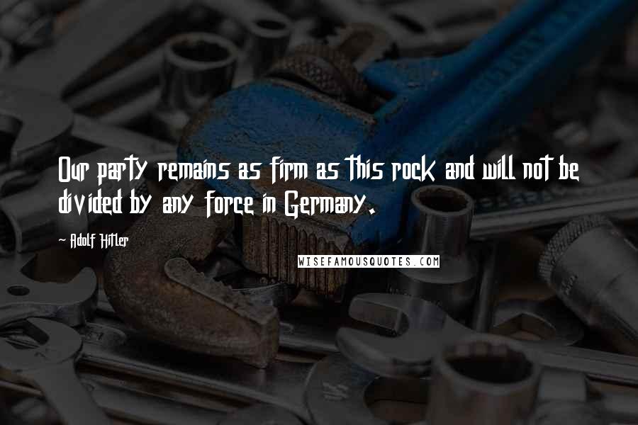 Adolf Hitler Quotes: Our party remains as firm as this rock and will not be divided by any force in Germany.