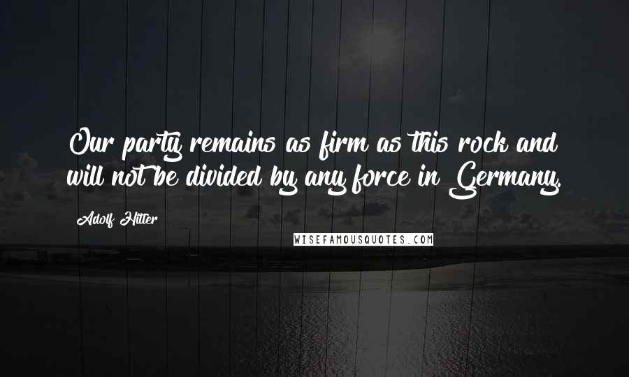 Adolf Hitler Quotes: Our party remains as firm as this rock and will not be divided by any force in Germany.