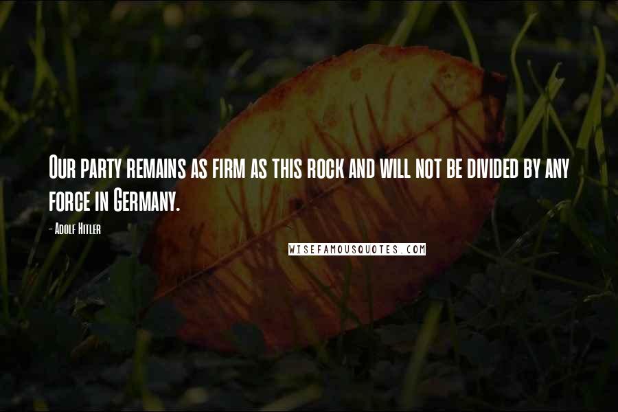 Adolf Hitler Quotes: Our party remains as firm as this rock and will not be divided by any force in Germany.