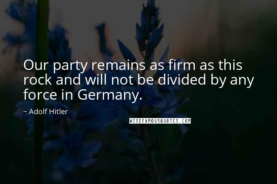Adolf Hitler Quotes: Our party remains as firm as this rock and will not be divided by any force in Germany.