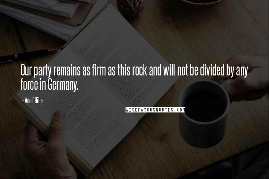 Adolf Hitler Quotes: Our party remains as firm as this rock and will not be divided by any force in Germany.