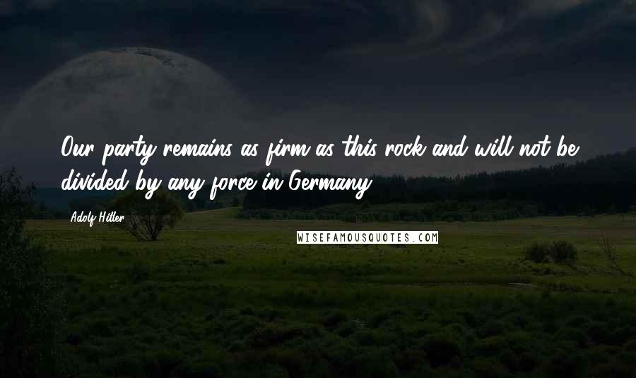 Adolf Hitler Quotes: Our party remains as firm as this rock and will not be divided by any force in Germany.