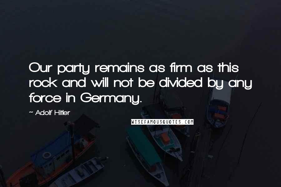 Adolf Hitler Quotes: Our party remains as firm as this rock and will not be divided by any force in Germany.