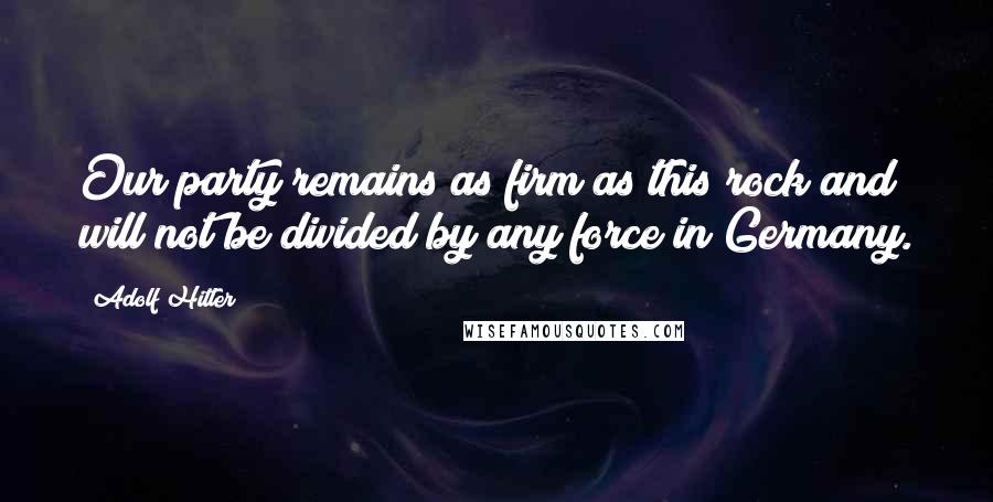 Adolf Hitler Quotes: Our party remains as firm as this rock and will not be divided by any force in Germany.