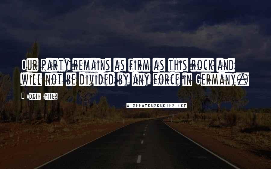 Adolf Hitler Quotes: Our party remains as firm as this rock and will not be divided by any force in Germany.