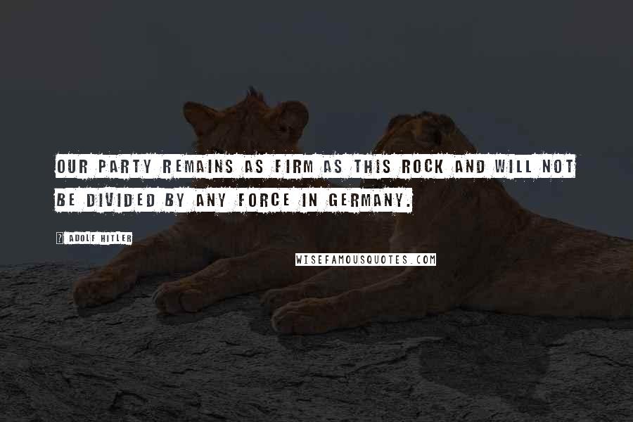 Adolf Hitler Quotes: Our party remains as firm as this rock and will not be divided by any force in Germany.