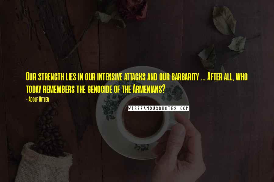 Adolf Hitler Quotes: Our strength lies in our intensive attacks and our barbarity ... After all, who today remembers the genocide of the Armenians?