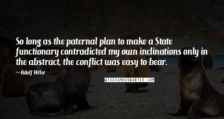 Adolf Hitler Quotes: So long as the paternal plan to make a State functionary contradicted my own inclinations only in the abstract, the conflict was easy to bear.