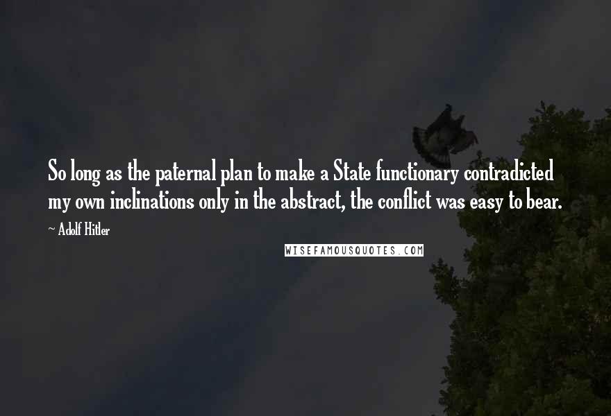 Adolf Hitler Quotes: So long as the paternal plan to make a State functionary contradicted my own inclinations only in the abstract, the conflict was easy to bear.