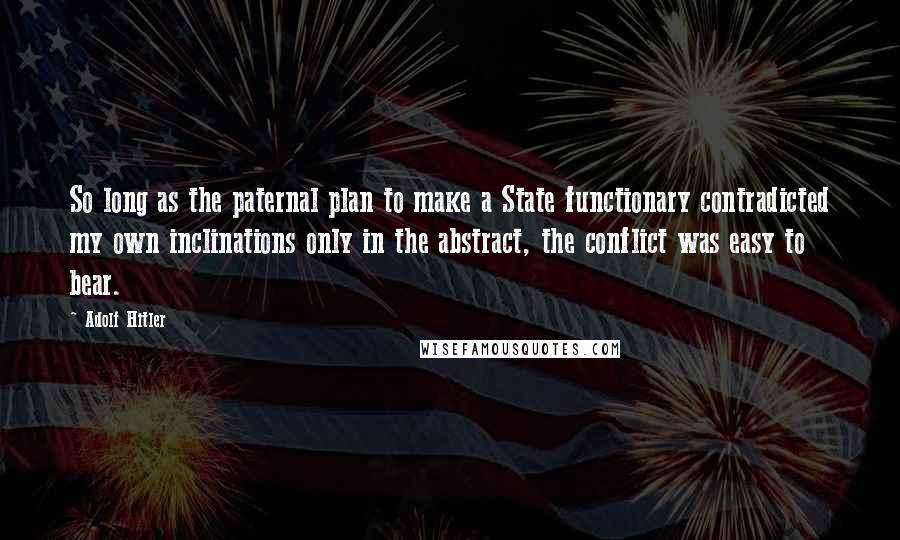 Adolf Hitler Quotes: So long as the paternal plan to make a State functionary contradicted my own inclinations only in the abstract, the conflict was easy to bear.