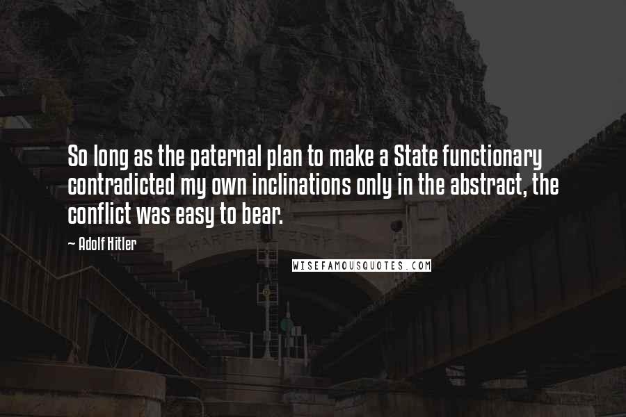 Adolf Hitler Quotes: So long as the paternal plan to make a State functionary contradicted my own inclinations only in the abstract, the conflict was easy to bear.