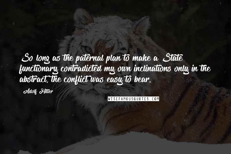 Adolf Hitler Quotes: So long as the paternal plan to make a State functionary contradicted my own inclinations only in the abstract, the conflict was easy to bear.