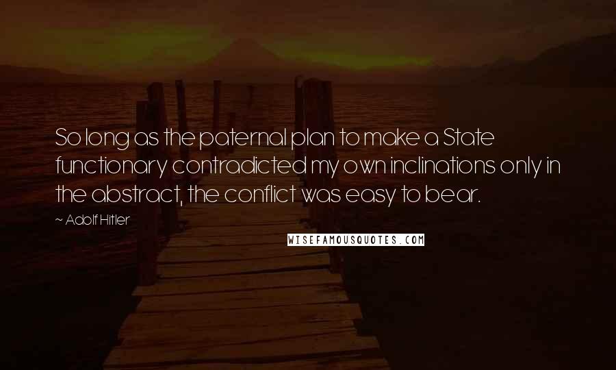 Adolf Hitler Quotes: So long as the paternal plan to make a State functionary contradicted my own inclinations only in the abstract, the conflict was easy to bear.