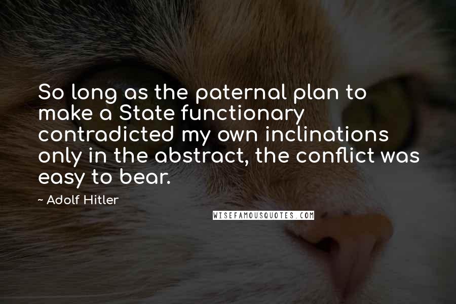 Adolf Hitler Quotes: So long as the paternal plan to make a State functionary contradicted my own inclinations only in the abstract, the conflict was easy to bear.