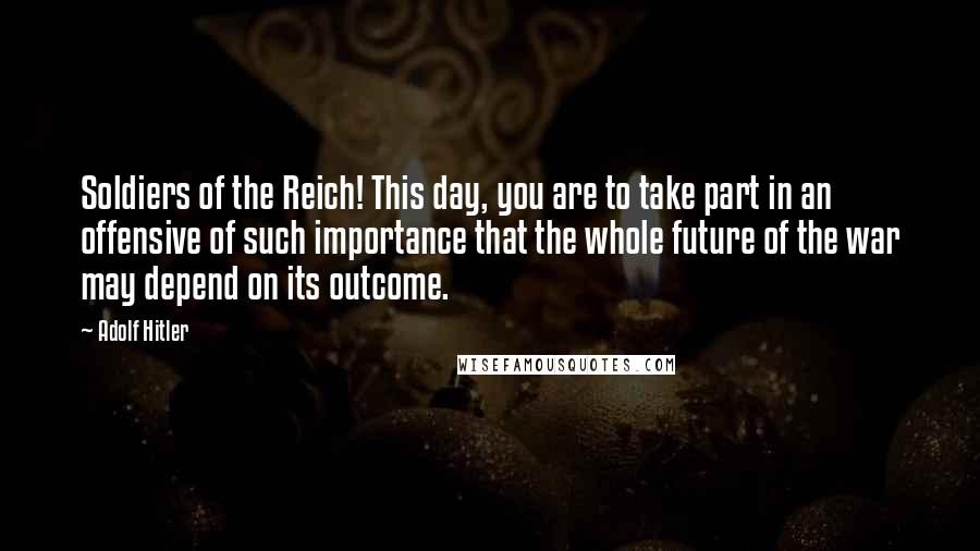 Adolf Hitler Quotes: Soldiers of the Reich! This day, you are to take part in an offensive of such importance that the whole future of the war may depend on its outcome.