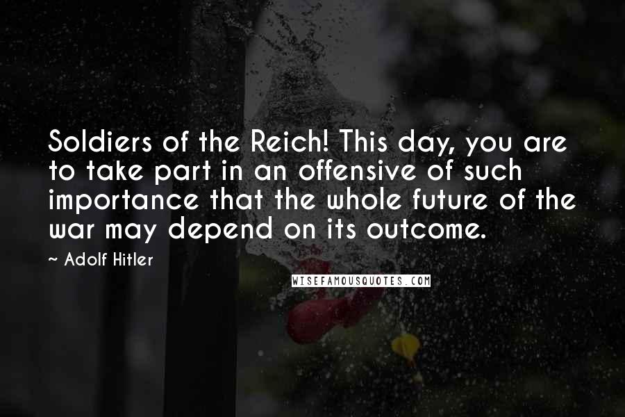 Adolf Hitler Quotes: Soldiers of the Reich! This day, you are to take part in an offensive of such importance that the whole future of the war may depend on its outcome.