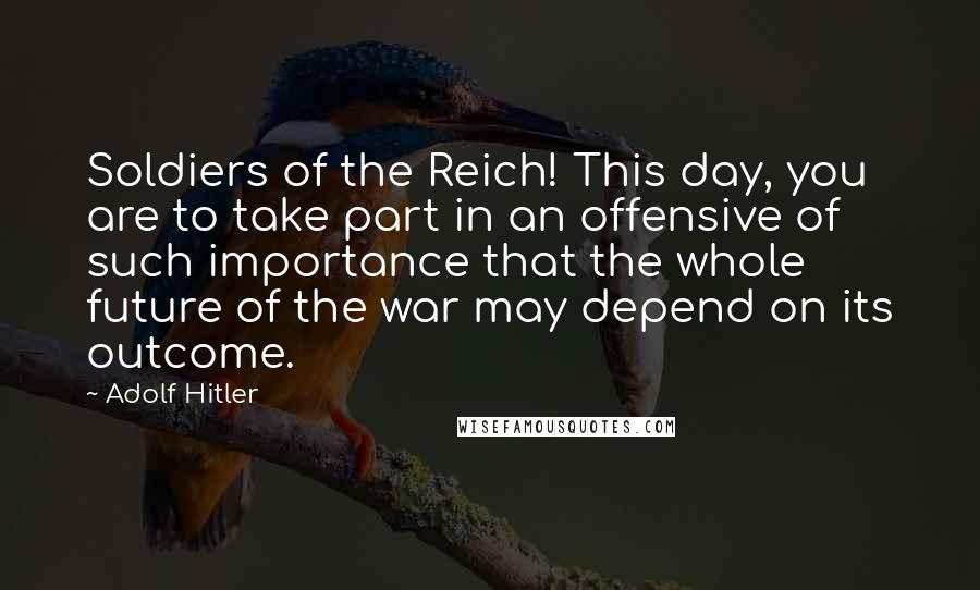 Adolf Hitler Quotes: Soldiers of the Reich! This day, you are to take part in an offensive of such importance that the whole future of the war may depend on its outcome.