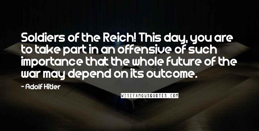 Adolf Hitler Quotes: Soldiers of the Reich! This day, you are to take part in an offensive of such importance that the whole future of the war may depend on its outcome.