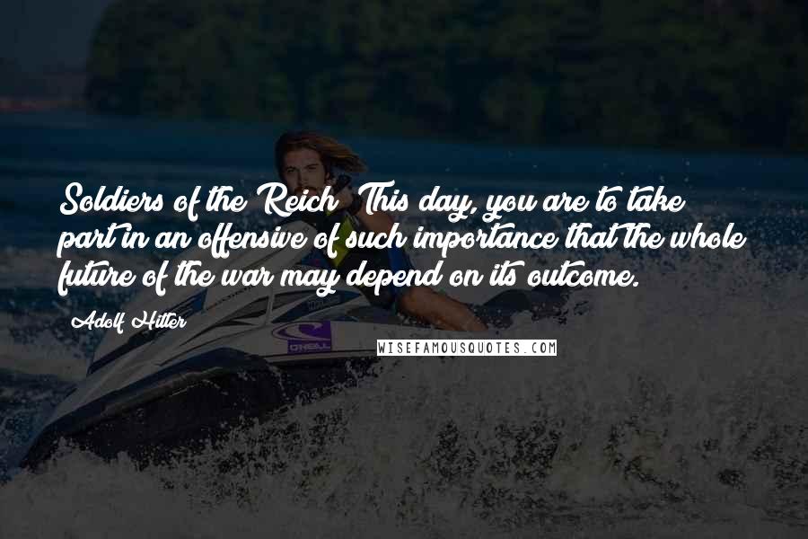 Adolf Hitler Quotes: Soldiers of the Reich! This day, you are to take part in an offensive of such importance that the whole future of the war may depend on its outcome.