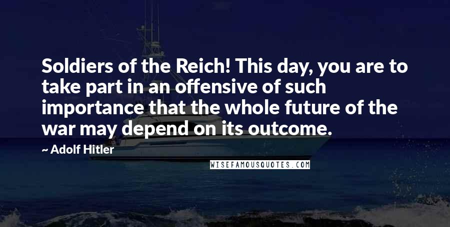 Adolf Hitler Quotes: Soldiers of the Reich! This day, you are to take part in an offensive of such importance that the whole future of the war may depend on its outcome.