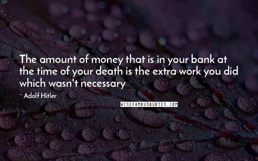 Adolf Hitler Quotes: The amount of money that is in your bank at the time of your death is the extra work you did which wasn't necessary