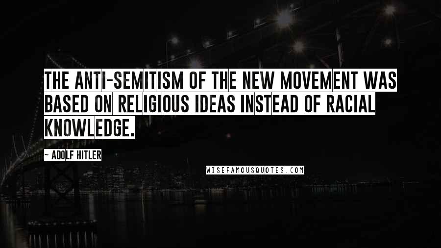 Adolf Hitler Quotes: The anti-Semitism of the new movement was based on religious ideas instead of racial knowledge.