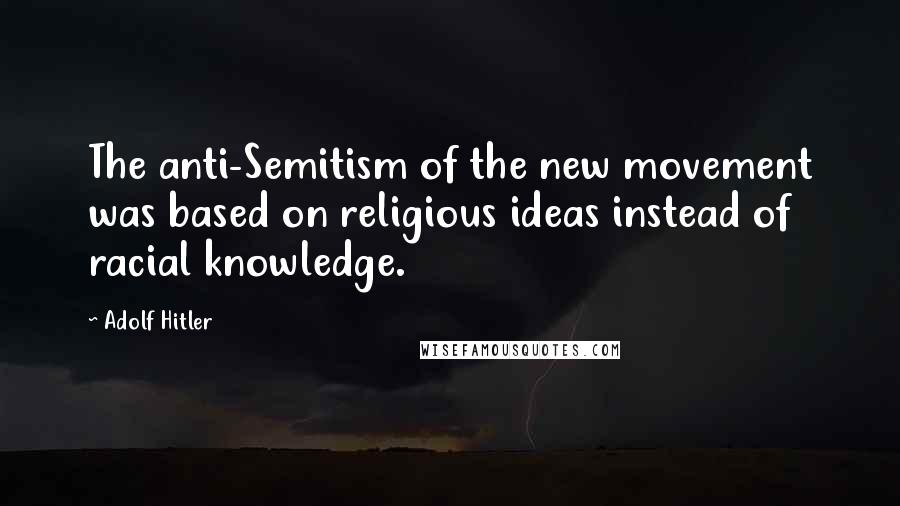 Adolf Hitler Quotes: The anti-Semitism of the new movement was based on religious ideas instead of racial knowledge.