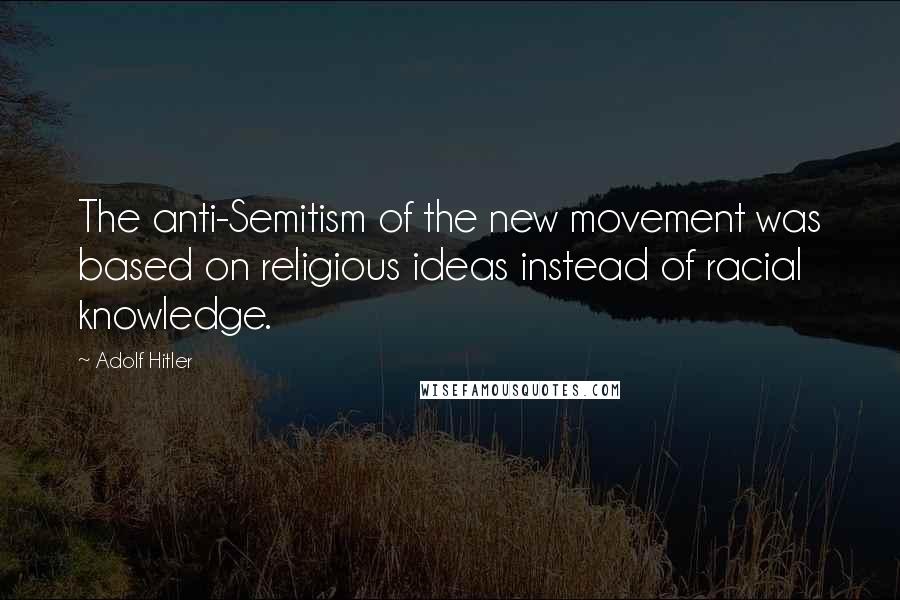 Adolf Hitler Quotes: The anti-Semitism of the new movement was based on religious ideas instead of racial knowledge.