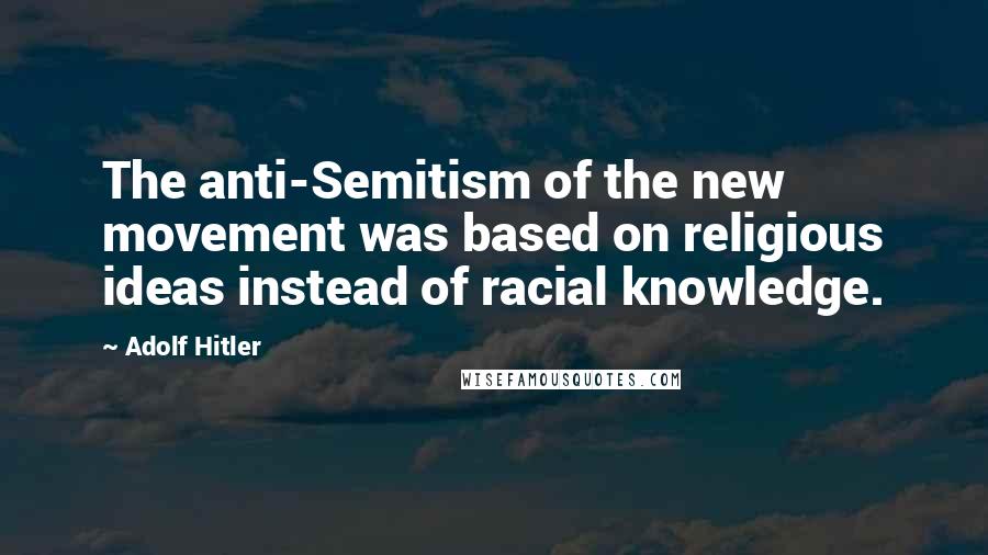 Adolf Hitler Quotes: The anti-Semitism of the new movement was based on religious ideas instead of racial knowledge.