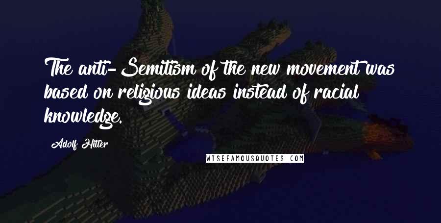 Adolf Hitler Quotes: The anti-Semitism of the new movement was based on religious ideas instead of racial knowledge.